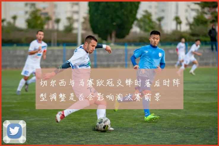 切尔西与马赛欧冠交锋时落后时阵型调整是否会影响淘汰赛前景