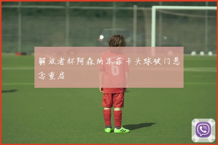 解放者杯阿森纳本菲卡头球破门悬念重启
