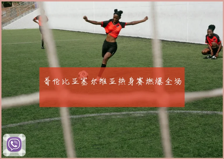 哥伦比亚塞尔维亚热身赛燃爆全场