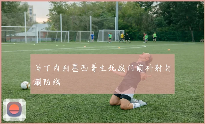 马丁内利墨西哥生死战门前补射打崩防线