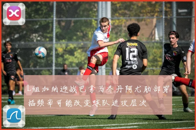 L组加纳迎战巴拿马乔丹阿尤肋部穿插频率可能改变球队进攻层次