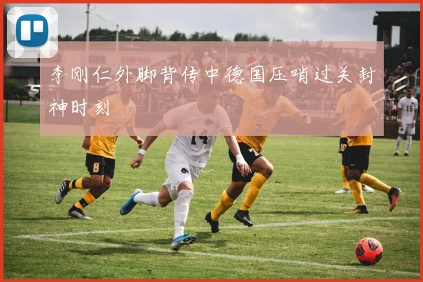 李刚仁外脚背传中德国压哨过关封神时刻