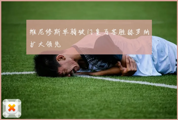 维尼修斯单骑破门皇马客胜赫罗纳扩大领先