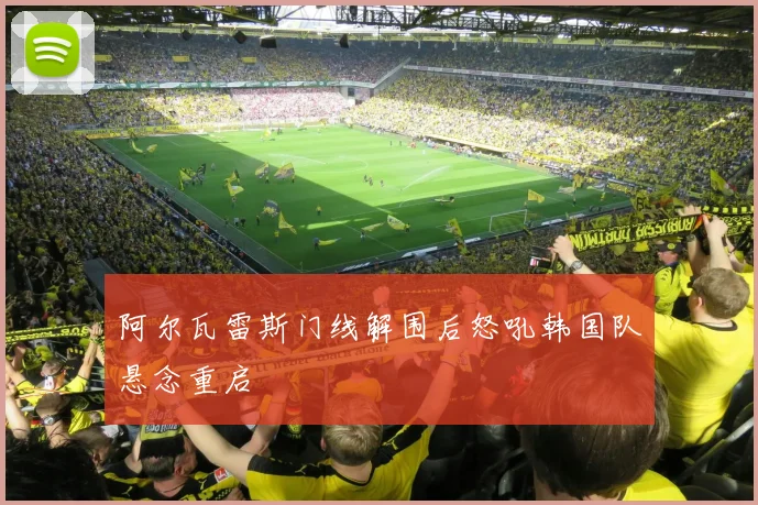 阿尔瓦雷斯门线解围后怒吼韩国队悬念重启