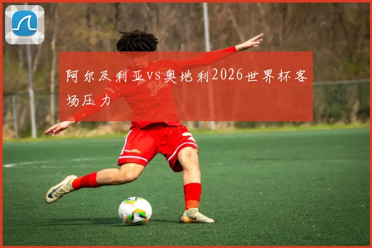 阿尔及利亚vs奥地利2026世界杯客场压力