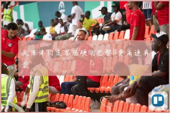 天津津门虎客场硬刚巴黎B费高速奔袭