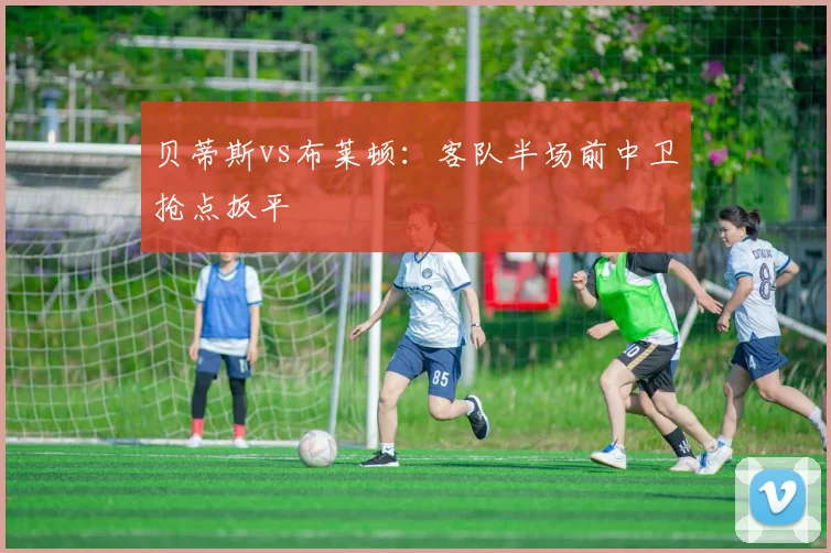 贝蒂斯vs布莱顿:客队半场前中卫抢点扳平