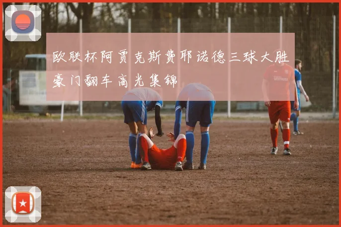 欧联杯阿贾克斯费耶诺德三球大胜豪门翻车高光集锦