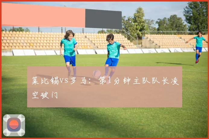 莱比锡vs罗马:第1分钟主队队长凌空破门